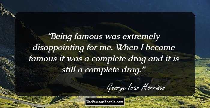 Being famous was extremely disappointing for me. When I became famous it was a complete drag and it is still a complete drag.