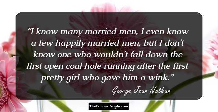 I know many married men, I even know a few happily married men, but I don't know one who wouldn't fall down the first open coal hole running after the first pretty girl who gave him a wink.