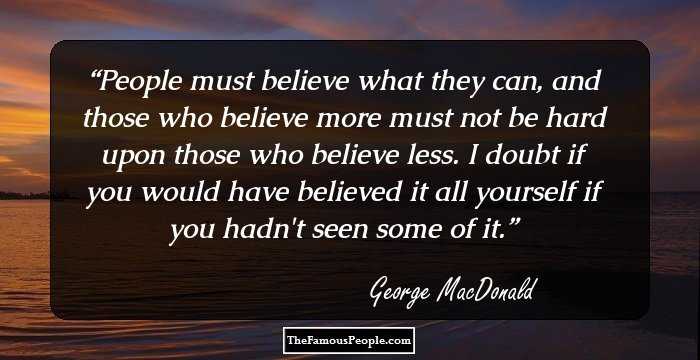 People must believe what they can, and those who believe more must not be hard upon those who believe less. I doubt if you would have believed it all yourself if you hadn't seen some of it.