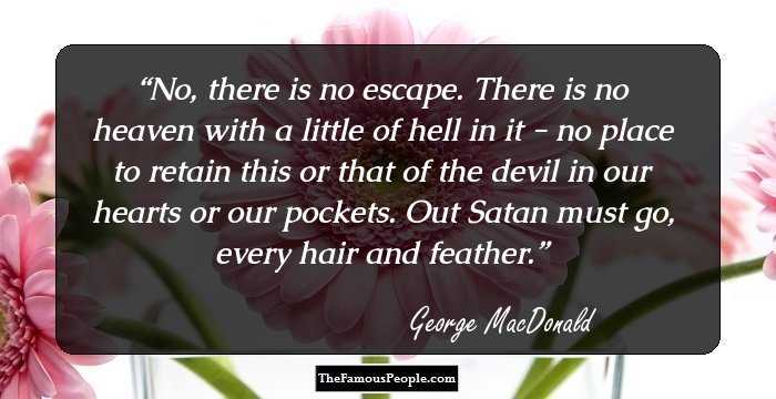 No, there is no escape. There is no heaven with a little of hell in it - no place to retain this or that of the devil in our hearts or our pockets. Out Satan must go, every hair and feather.