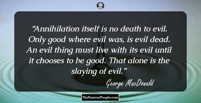 Annihilation itself is no death to evil. Only good where evil was, is evil dead. An evil thing must live with its evil until it chooses to be good. That alone is the slaying of evil.