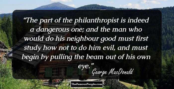 The part of the philanthropist is indeed a dangerous one; and the man who would do his neighbour good must first study how not to do him evil, and must begin by pulling the beam out of his own eye.