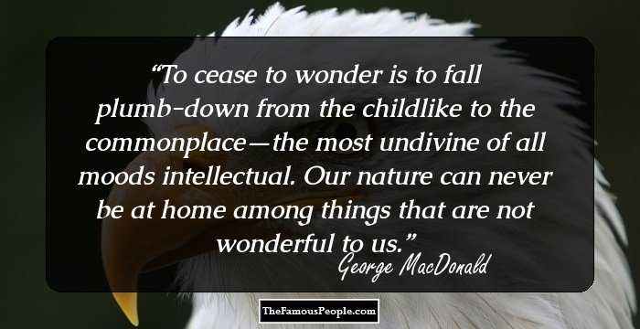To cease to wonder is to fall plumb-down from the childlike to the commonplace—the most undivine of all moods intellectual. Our nature can never be at home among things that are not wonderful to us.