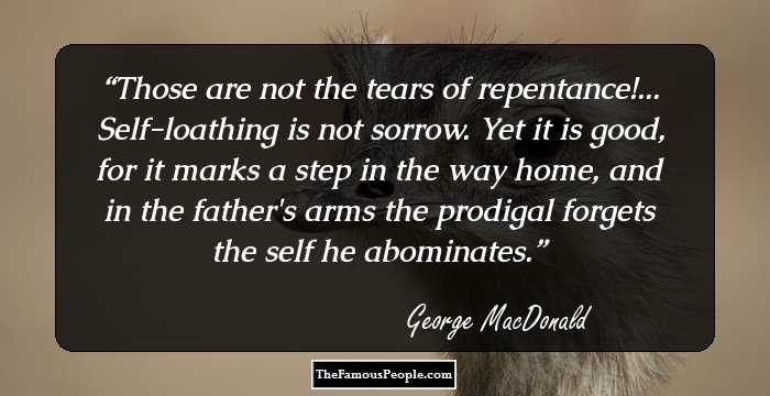 Those are not the tears of repentance!... Self-loathing is not sorrow. Yet it is good, for it marks a step in the way home, and in the father's arms the prodigal forgets the self he abominates.