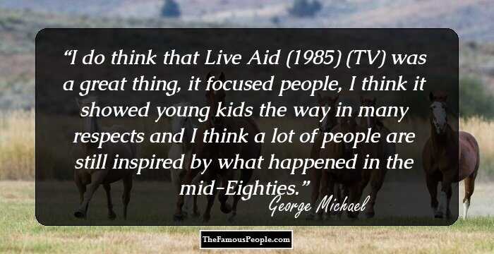I do think that Live Aid (1985) (TV) was a great thing, it focused people, I think it showed young kids the way in many respects and I think a lot of people are still inspired by what happened in the mid-Eighties.