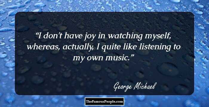 I don't have joy in watching myself, whereas, actually, I quite like listening to my own music.