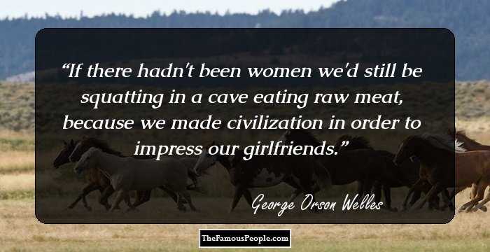 If there hadn't been women we'd still be squatting in a cave eating raw meat, because we made civilization in order to impress our girlfriends.