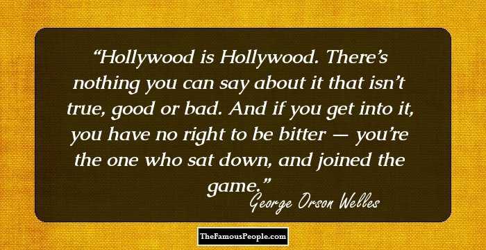 Hollywood is Hollywood. There’s nothing you can say about it that isn’t true, good or bad. And if you get into it, you have no right to be bitter — you’re the one who sat down, and joined the game.
