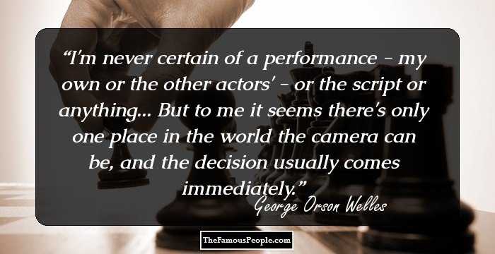 I'm never certain of a performance - my own or the other actors' - or the script or anything... But to me it seems there's only one place in the world the camera can be, and the decision usually comes immediately.