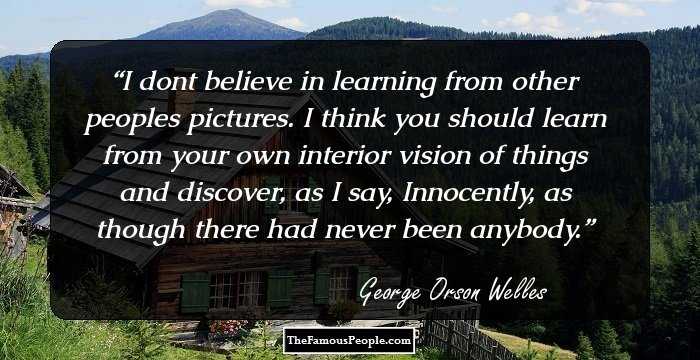 I dont believe in learning from other peoples pictures. I think you should learn from your own interior vision of things and discover, as I say, Innocently, as though there had never been anybody.