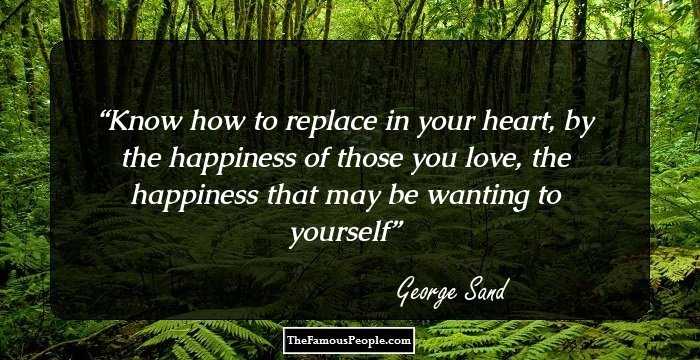 Know how to replace in your heart, by the happiness of those you love, the happiness that may be wanting to yourself