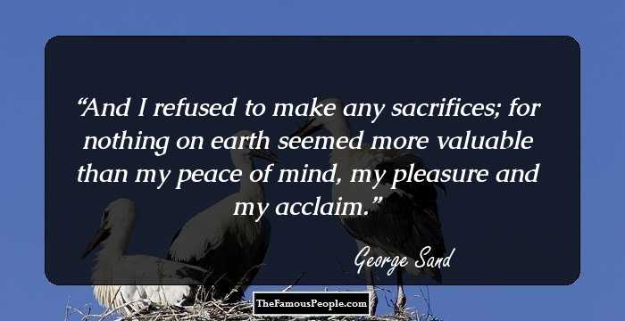 And I refused to make any sacrifices; for nothing on earth seemed more valuable than my peace of mind, my pleasure and my acclaim.