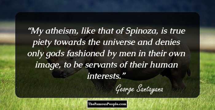 My atheism, like that of Spinoza, is true piety towards the universe and denies only gods fashioned by men in their own image, to be servants of their human interests.