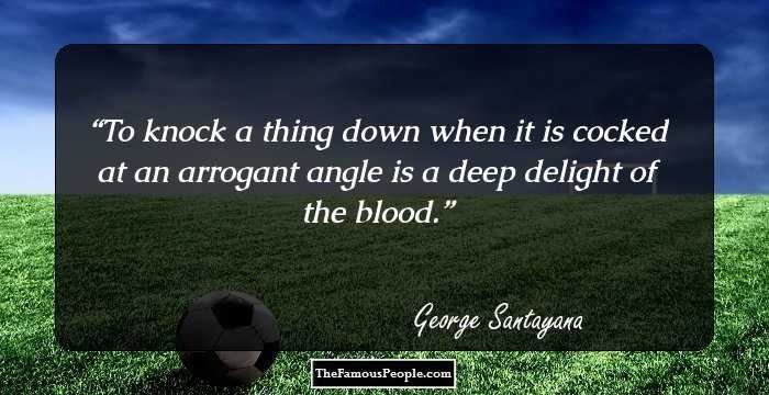 To knock a thing down when it is cocked at an arrogant angle is a deep delight of the blood.