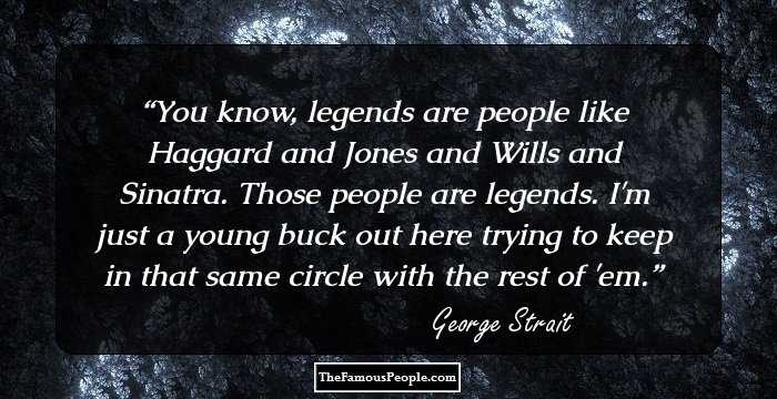You know, legends are people like Haggard and Jones and Wills and Sinatra. Those people are legends. I'm just a young buck out here trying to keep in that same circle with the rest of 'em.