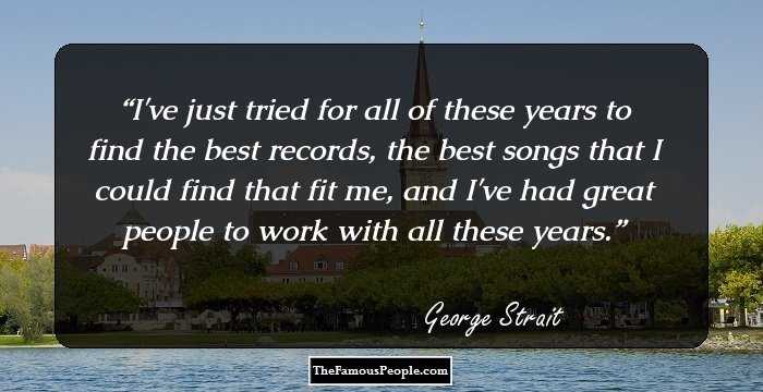 I've just tried for all of these years to find the best records, the best songs that I could find that fit me, and I've had great people to work with all these years.
