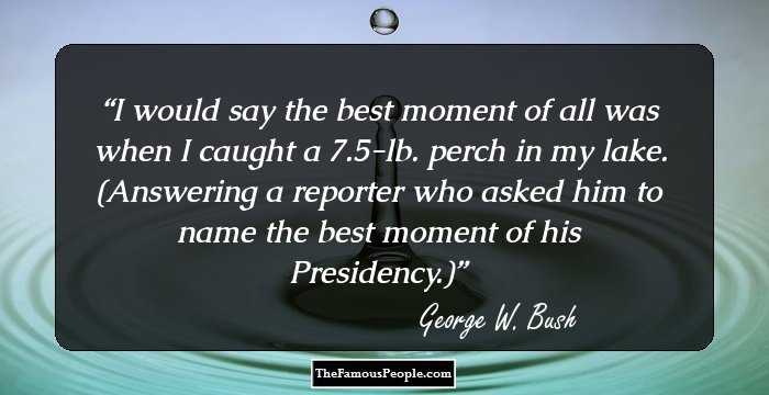 I would say the best moment of all was when I caught a 7.5-lb. perch in my lake. (Answering a reporter who asked him to name the best moment of his Presidency.)