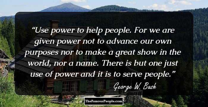 Use power to help people. For we are given power not to advance our own purposes nor to make a great show in the world, nor a name. There is but one just use of power and it is to serve people.
