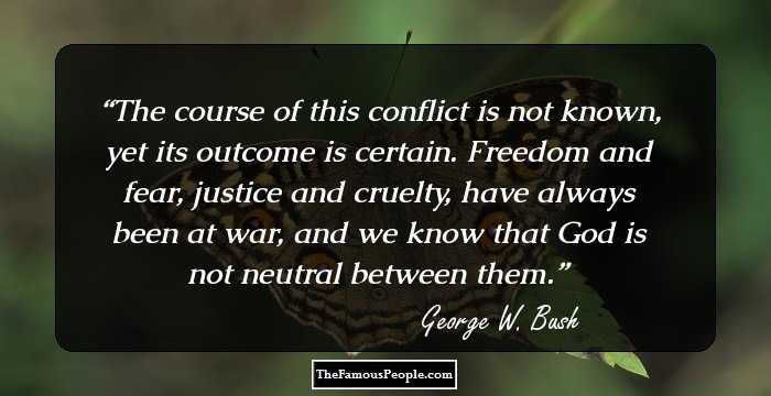 The course of this conflict is not known, yet its outcome is certain. Freedom and fear, justice and cruelty, have always been at war, and we know that God is not neutral between them.