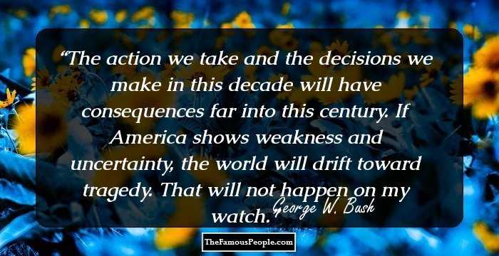 The action we take and the decisions we make in this decade will have consequences far into this century. If America shows weakness and uncertainty, the world will drift toward tragedy. That will not happen on my watch.