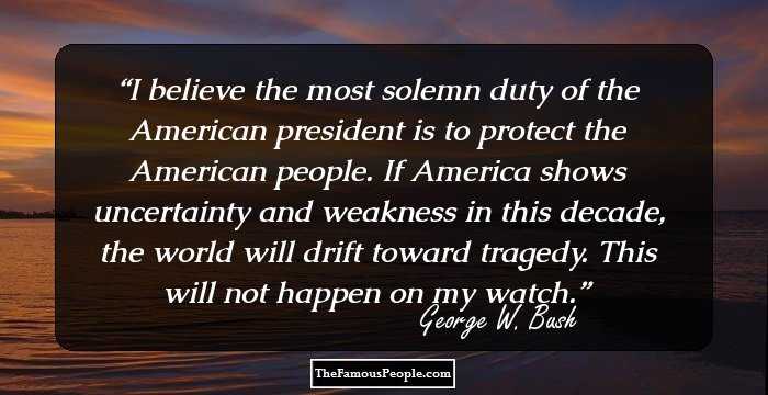 I believe the most solemn duty of the American president is to protect the American people. If America shows uncertainty and weakness in this decade, the world will drift toward tragedy. This will not happen on my watch.