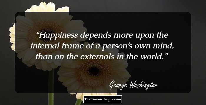 Happiness depends more upon the internal frame of a person’s own mind, than on the externals in the world.