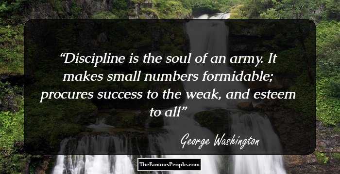 Discipline is the soul of an army. It makes small numbers formidable; procures success to the weak, and esteem to all