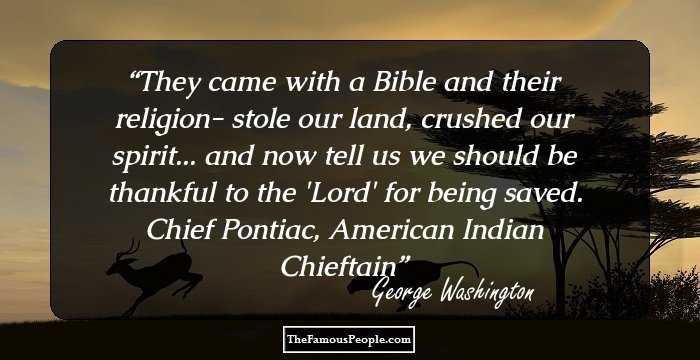 They came with a Bible and their religion- stole our land, crushed our spirit... and now tell us we should be thankful to the 'Lord' for being saved. Chief Pontiac, American Indian Chieftain
