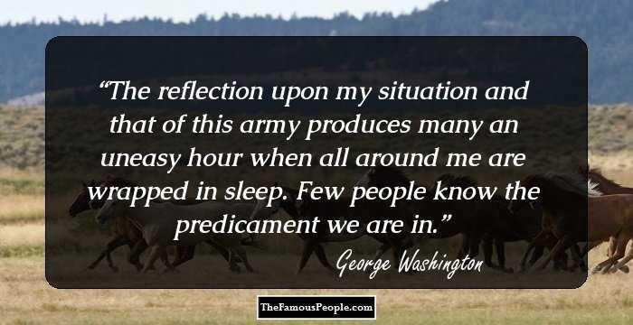 The reflection upon my situation and that of this army produces many an uneasy hour when all around me are wrapped in sleep. Few people know the predicament we are in.