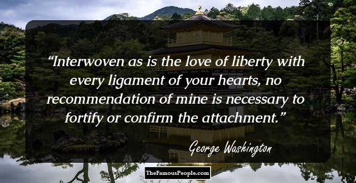 Interwoven as is the love of liberty with every ligament of your hearts, no recommendation of mine is necessary to fortify or confirm the attachment.