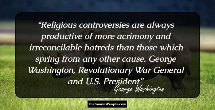 Religious controversies are always productive of more acrimony and irreconcilable hatreds than those which spring from any other cause. George Washington, Revolutionary War General and U.S. President