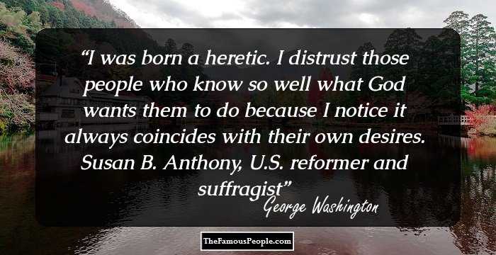 I was born a heretic. I distrust those people who know so well what God wants them to do because I notice it always coincides with their own desires. Susan B. Anthony, U.S. reformer and suffragist