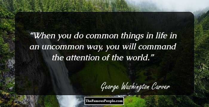 When you do common things in life in an uncommon way, you will command the attention of the world.