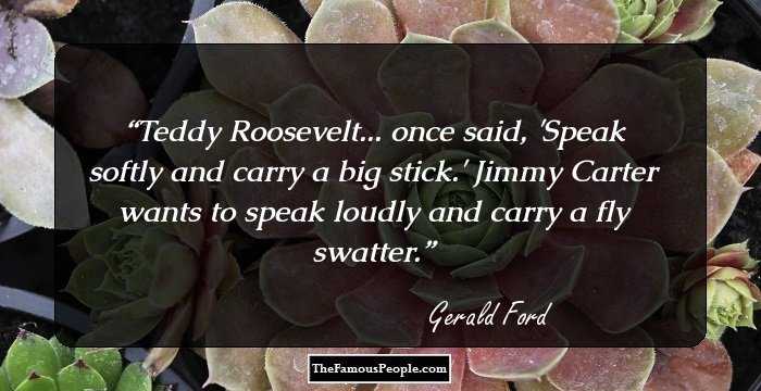 Teddy Roosevelt... once said, 'Speak softly and carry a big stick.' Jimmy Carter wants to speak loudly and carry a fly swatter.