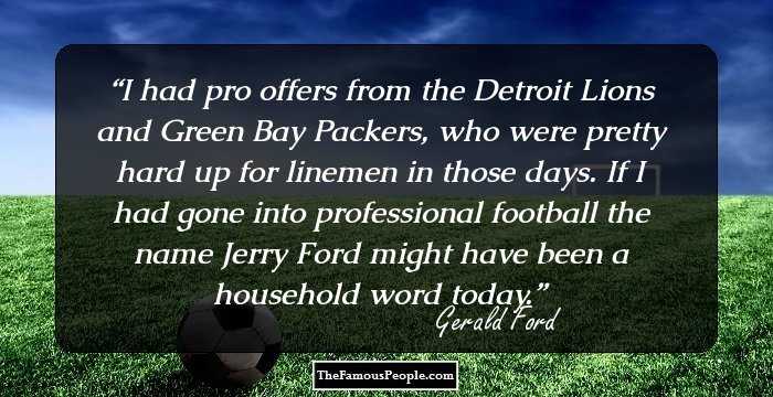 I had pro offers from the Detroit Lions and Green Bay Packers, who were pretty hard up for linemen in those days. If I had gone into professional football the name Jerry Ford might have been a household word today.