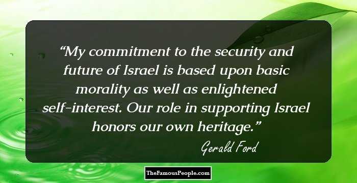 My commitment to the security and future of Israel is based upon basic morality as well as enlightened self-interest. Our role in supporting Israel honors our own heritage.