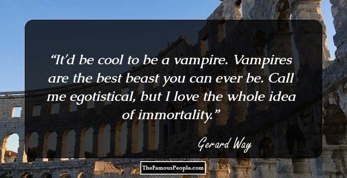 It'd be cool to be a vampire. Vampires are the best beast you can ever be. Call me egotistical, but I love the whole idea of immortality.