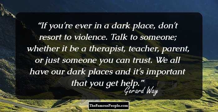 If you're ever in a dark place, don't resort to violence. Talk to someone; whether it be a therapist, teacher, parent, or just someone you can trust. We all have our dark places and it's important that you get help.