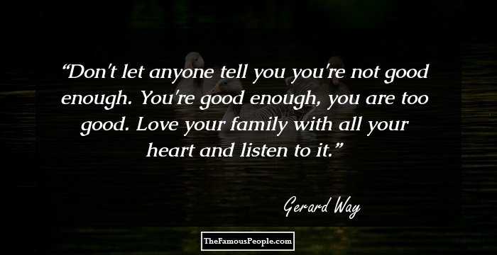Don't let anyone tell you you're not good enough. You're good enough, you are too good. Love your family with all your heart and listen to it.