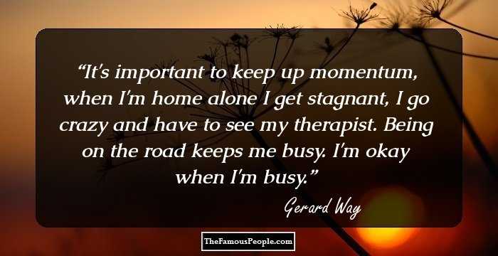 It's important to keep up momentum, when I'm home alone I get stagnant, I go crazy and have to see my therapist. Being on the road keeps me busy. I'm okay when I'm busy.