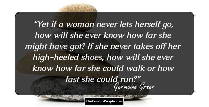 Yet if a woman never lets herself go, how will she ever know how far she might have got? If she never takes off her high-heeled shoes, how will she ever know how far she could walk or how fast she could run?