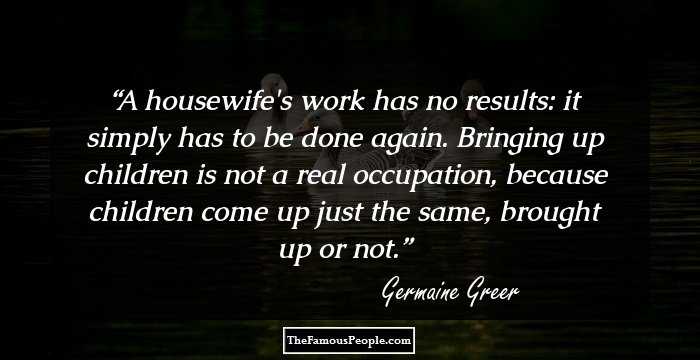 A housewife's work has no results: it simply has to be done again. Bringing up children is not a real occupation, because children come up just the same, brought up or not.