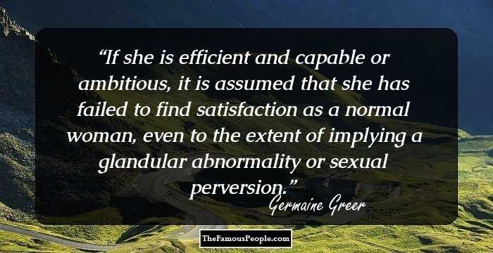 If she is efficient and capable or ambitious, it is assumed that she has failed to find satisfaction as a normal woman, even to the extent of implying a glandular abnormality or sexual perversion.