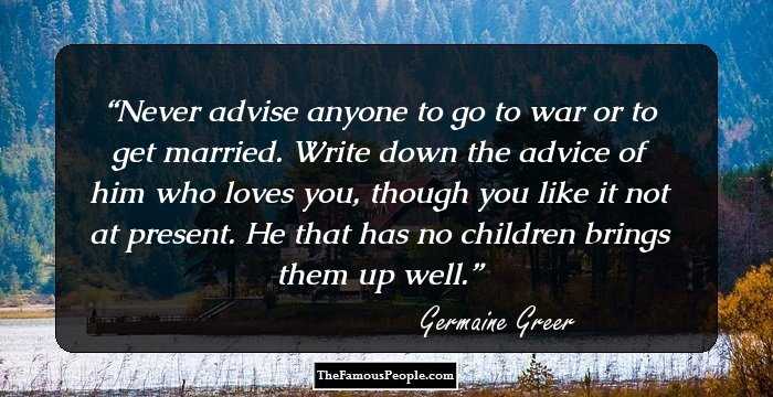 Never advise anyone to go to war or to get married. Write down the advice of him who loves you, though you like it not at present. He that has no children brings them up well.