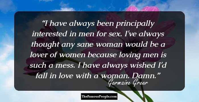 I have always been principally interested in men for sex. I've always thought any sane woman would be a lover of women because loving men is such a mess. I have always wished I'd fall in love with a woman. Damn.