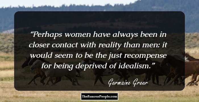 Perhaps women have always been in closer contact with reality than men: it would seem to be the just recompense for being deprived of idealism.