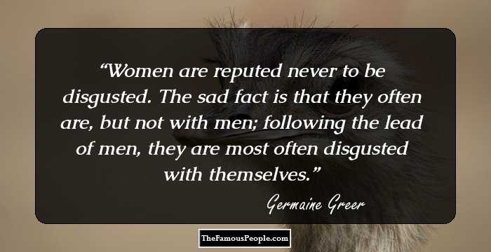 Women are reputed never to be disgusted. The sad fact is that they often are, but not with men; following the lead of men, they are most often disgusted with themselves.