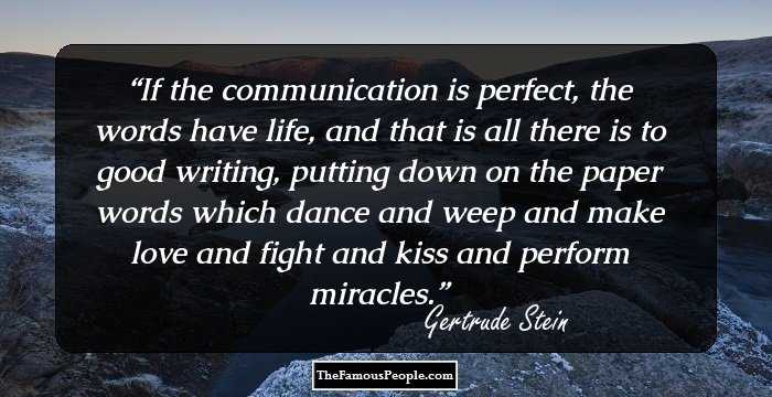 If the communication is perfect, the words have life, and that is all there is to good writing, putting down on the paper words which dance and weep and make love and fight and kiss and perform miracles.