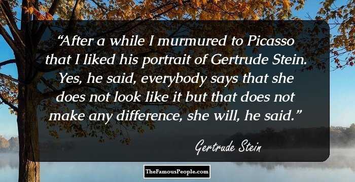 After a while I murmured to Picasso that I liked his portrait of Gertrude Stein. Yes, he said, everybody says that she does not look like it but that does not make any difference, she will, he said.