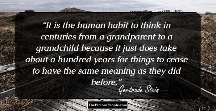 It is the human habit to think in centuries from a grandparent to a grandchild because it just does take about a hundred years for things to cease to have the same meaning as they did before,